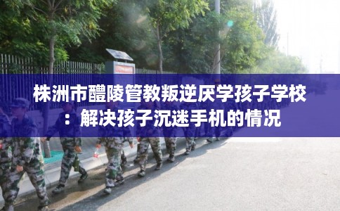 株洲市醴陵管教叛逆厌学孩子学校：解决孩子沉迷手机的情况