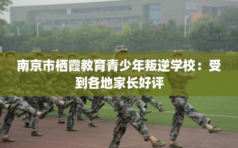 南京市栖霞教育青少年叛逆学校：受到各地家长好评