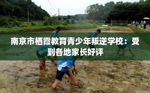 南京市栖霞教育青少年叛逆学校：受到各地家长好评