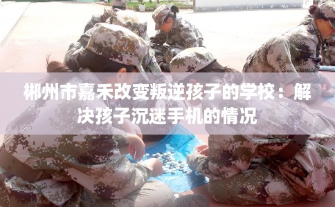 郴州市嘉禾改变叛逆孩子的学校：解决孩子沉迷手机的情况