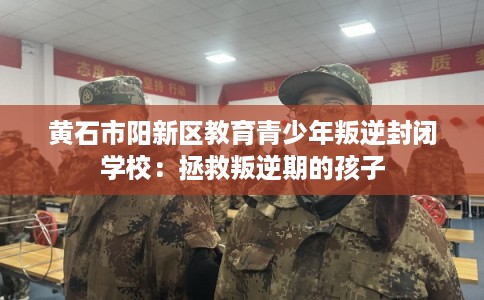 黄石市阳新区教育青少年叛逆封闭学校：拯救叛逆期的孩子