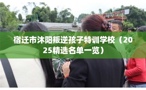 宿迁市沐阳叛逆孩子特训学校（2025精选名单一览）