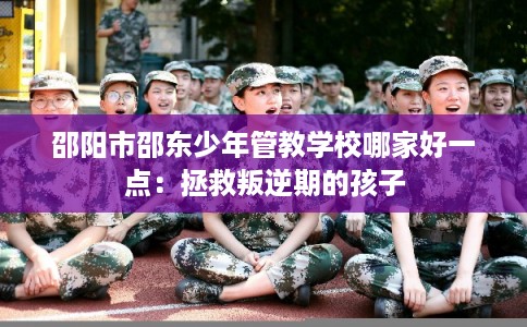 邵阳市邵东少年管教学校哪家好一点：拯救叛逆期的孩子