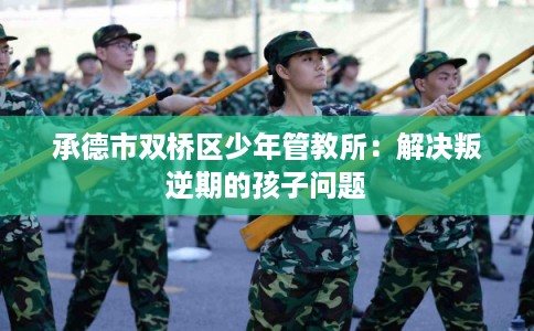 承德市双桥区少年管教所：解决叛逆期的孩子问题