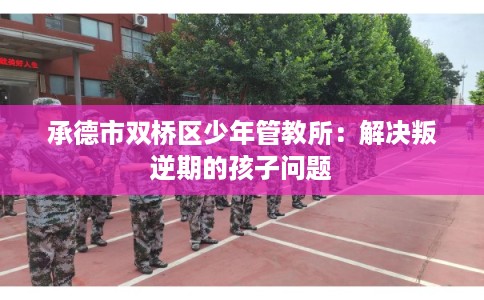 承德市双桥区少年管教所：解决叛逆期的孩子问题