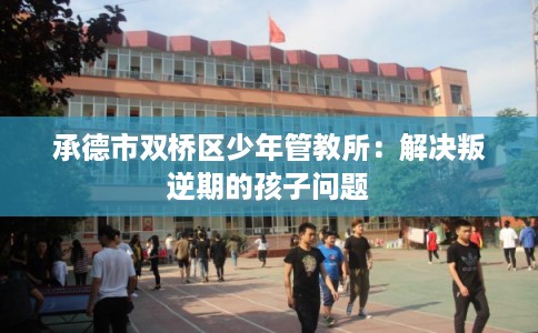 承德市双桥区少年管教所：解决叛逆期的孩子问题