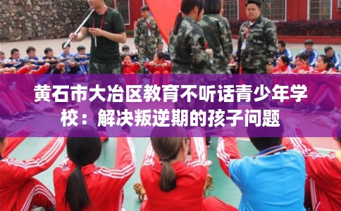 黄石市大冶区教育不听话青少年学校：解决叛逆期的孩子问题
