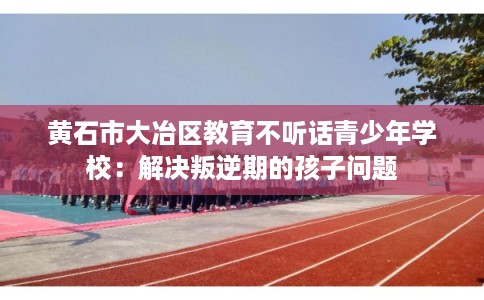 黄石市大冶区教育不听话青少年学校：解决叛逆期的孩子问题