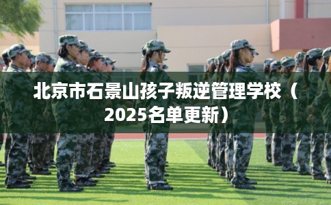 北京市石景山孩子叛逆管理学校（2025名单更新）