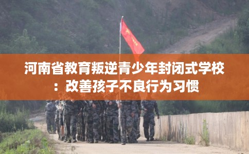 河南省教育叛逆青少年封闭式学校：改善孩子不良行为习惯