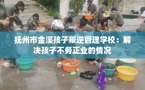 抚州市金溪孩子叛逆管理学校：解决孩子不务正业的情况
