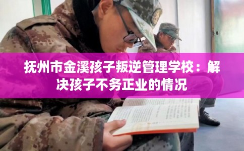 抚州市金溪孩子叛逆管理学校：解决孩子不务正业的情况