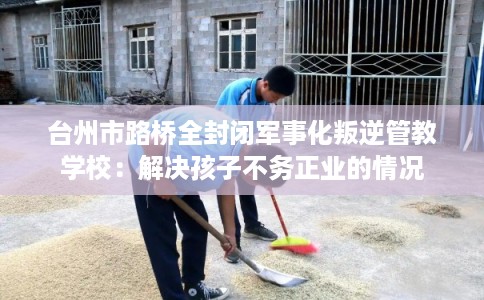 台州市路桥全封闭军事化叛逆管教学校：解决孩子不务正业的情况