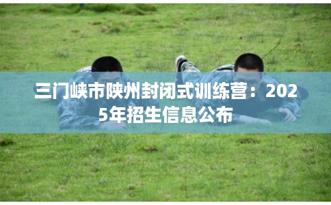 三门峡市陕州封闭式训练营：2025年招生信息公布