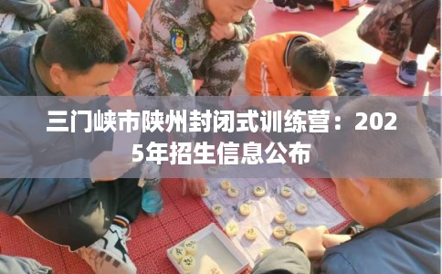 三门峡市陕州封闭式训练营：2025年招生信息公布