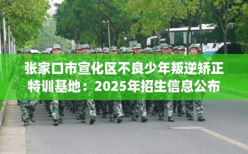 张家口市宣化区不良少年叛逆矫正特训基地：2025年招生信息公布