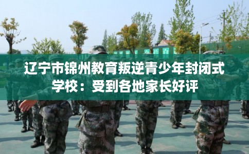 辽宁市锦州教育叛逆青少年封闭式学校：受到各地家长好评