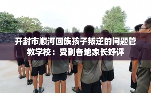 开封市顺河回族孩子叛逆的问题管教学校：受到各地家长好评