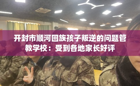 开封市顺河回族孩子叛逆的问题管教学校：受到各地家长好评