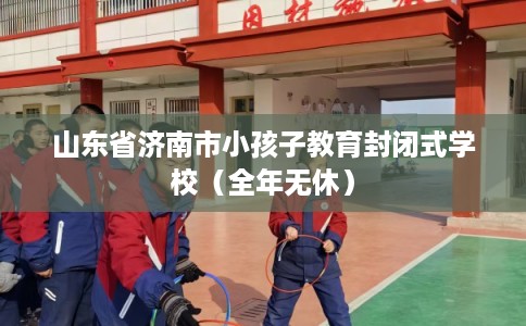山东省济南市小孩子教育封闭式学校（全年无休）