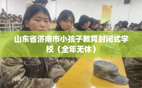 山东省济南市小孩子教育封闭式学校（全年无休）