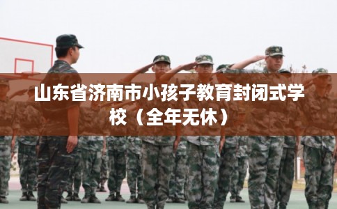 山东省济南市小孩子教育封闭式学校（全年无休）