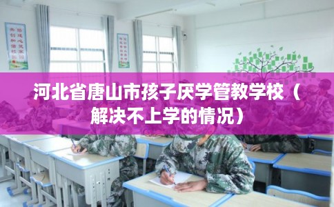 河北省唐山市孩子厌学管教学校（解决不上学的情况）