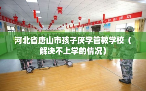 河北省唐山市孩子厌学管教学校（解决不上学的情况）