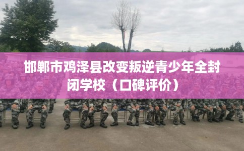 邯郸市鸡泽县改变叛逆青少年全封闭学校（口碑评价）