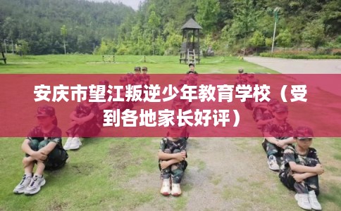 安庆市望江叛逆少年教育学校（受到各地家长好评）