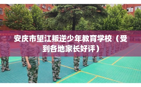 安庆市望江叛逆少年教育学校（受到各地家长好评）