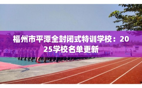 福州市平潭全封闭式特训学校：2025学校名单更新