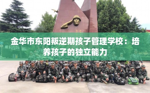 金华市东阳叛逆期孩子管理学校：培养孩子的独立能力