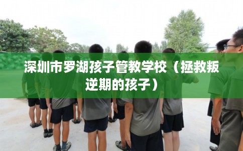 深圳市罗湖孩子管教学校（拯救叛逆期的孩子）