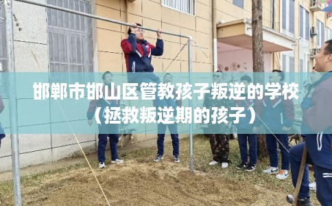 邯郸市邯山区管教孩子叛逆的学校（拯救叛逆期的孩子）