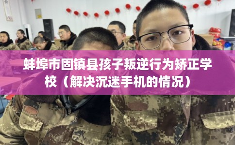 蚌埠市固镇县孩子叛逆行为矫正学校（解决沉迷手机的情况）