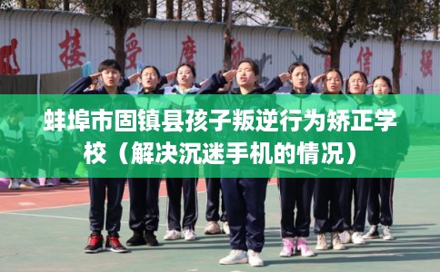 蚌埠市固镇县孩子叛逆行为矫正学校（解决沉迷手机的情况）