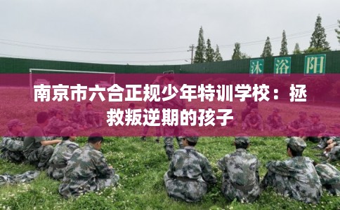 南京市六合正规少年特训学校：拯救叛逆期的孩子