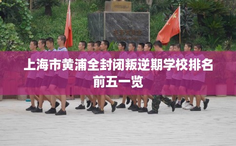 上海市黄浦全封闭叛逆期学校排名前五一览