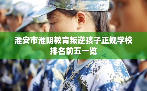淮安市淮阴教育叛逆孩子正规学校排名前五一览