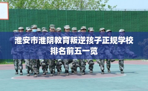 淮安市淮阴教育叛逆孩子正规学校排名前五一览