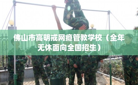 佛山市高明戒网瘾管教学校（全年无休面向全国招生）