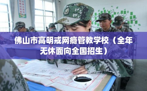 佛山市高明戒网瘾管教学校（全年无休面向全国招生）