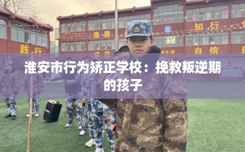 淮安市行为矫正学校：挽救叛逆期的孩子