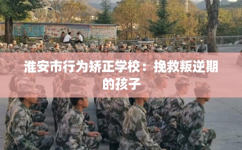 淮安市行为矫正学校：挽救叛逆期的孩子