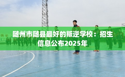 随州市随县最好的叛逆学校：招生信息公布2025年