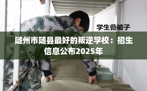 随州市随县最好的叛逆学校：招生信息公布2025年