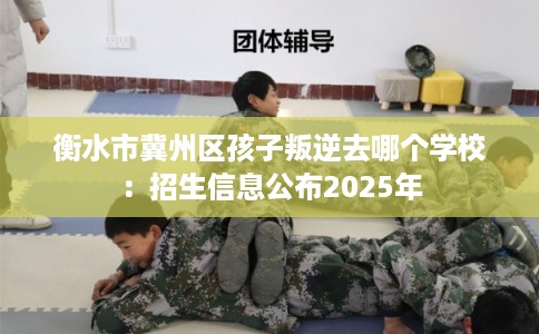 衡水市冀州区孩子叛逆去哪个学校：招生信息公布2025年