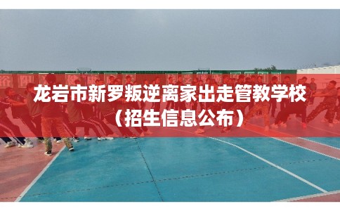 龙岩市新罗叛逆离家出走管教学校（招生信息公布）