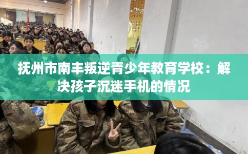 抚州市南丰叛逆青少年教育学校：解决孩子沉迷手机的情况